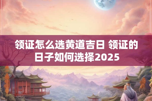 领证怎么选黄道吉日 领证的日子如何选择2025