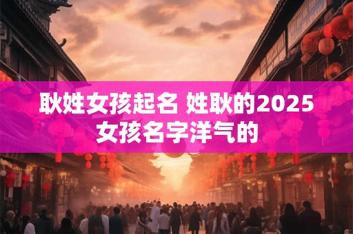 耿姓女孩起名 姓耿的2025女孩名字洋气的