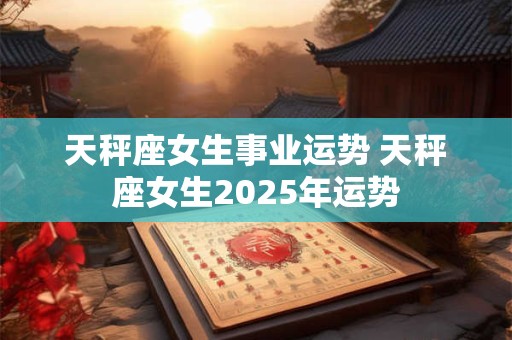 天秤座女生事业运势 天秤座女生2025年运势