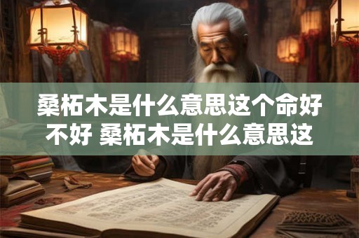 桑柘木是什么意思这个命好不好 桑柘木是什么意思这个命好不好