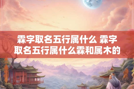 霖字取名五行属什么 霖字取名五行属什么霖和属木的字搭配名字