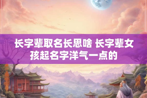 长字辈取名长思啥 长字辈女孩起名字洋气一点的
