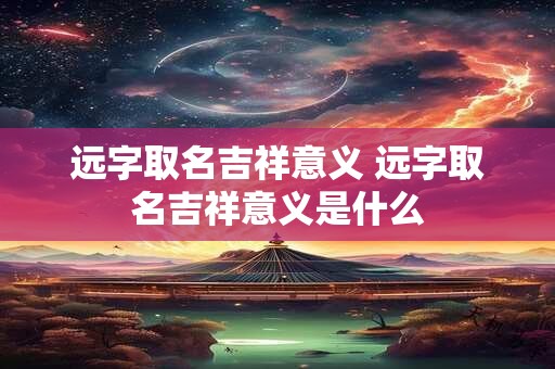 远字取名吉祥意义 远字取名吉祥意义是什么