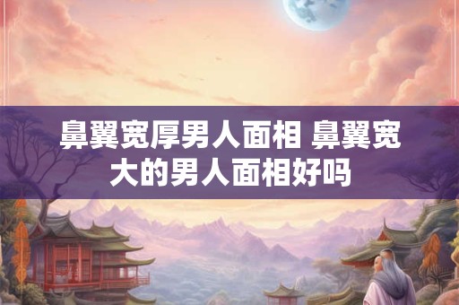 鼻翼宽厚男人面相 鼻翼宽大的男人面相好吗 鼻翼宽厚男人面相 鼻翼宽大的男人面相好吗