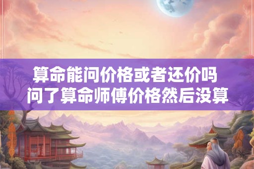 算命能问价格或者还价吗 问了算命师傅价格然后没算要紧吗 算命能问价格或者还价吗 问了算命师傅价格然后没算要紧吗