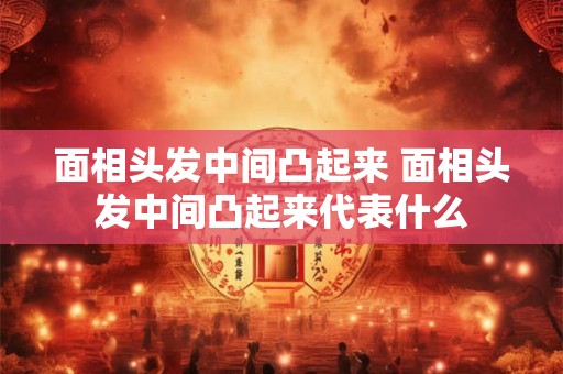 面相头发中间凸起来 面相头发中间凸起来代表什么