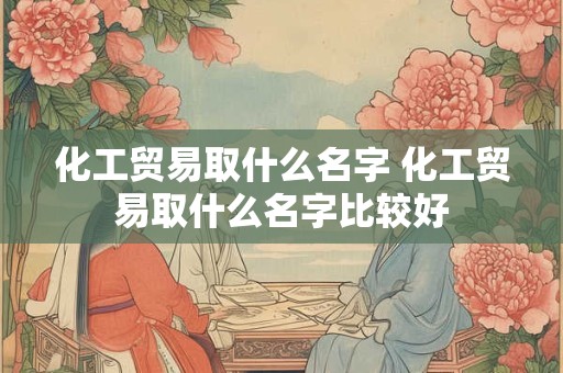 化工贸易取什么名字 化工贸易取什么名字比较好