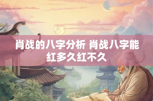 肖战的八字分析 肖战八字能红多久红不久 肖战的八字分析 肖战八字能红多久红不久