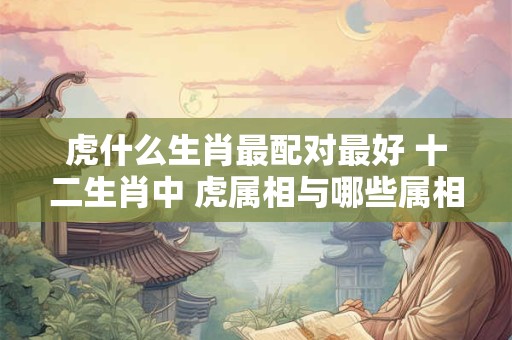 虎什么生肖最配对最好 十二生肖中 虎属相与哪些属相婚配率最高