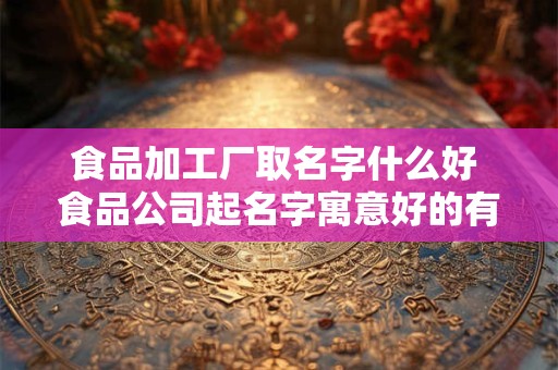食品加工厂取名字什么好 食品公司起名字寓意好的有
