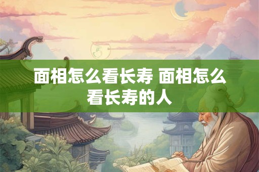 面相怎么看长寿 面相怎么看长寿的人