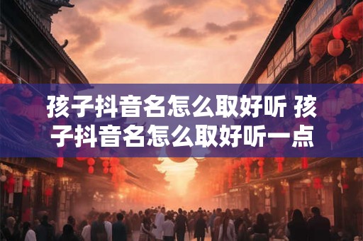 孩子抖音名怎么取好听 孩子抖音名怎么取好听一点