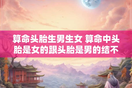算命头胎生男生女 算命中头胎是女的跟头胎是男的结不成夫妻吗