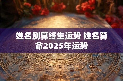 姓名测算终生运势 姓名算命2025年运势