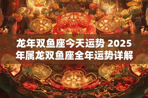 龙年双鱼座今天运势 2025年属龙双鱼座全年运势详解