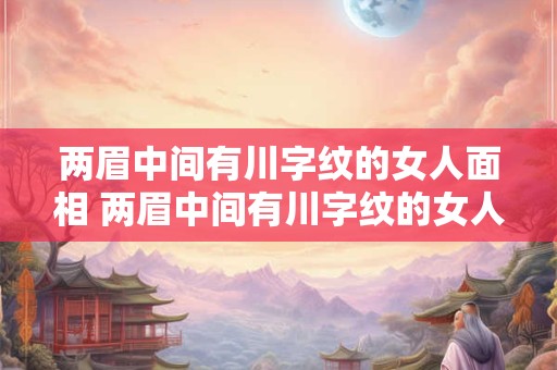两眉中间有川字纹的女人面相 两眉中间有川字纹的女人面相好不好