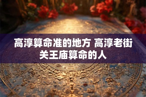 高淳算命准的地方 高淳老街关王庙算命的人