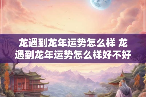 龙遇到龙年运势怎么样 龙遇到龙年运势怎么样好不好