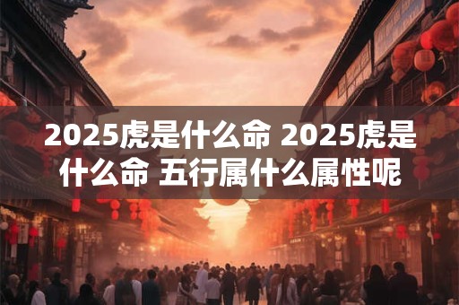 2025虎是什么命 2025虎是什么命 五行属什么属性呢