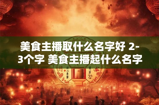 美食主播取什么名字好 2-3个字 美食主播起什么名字能火