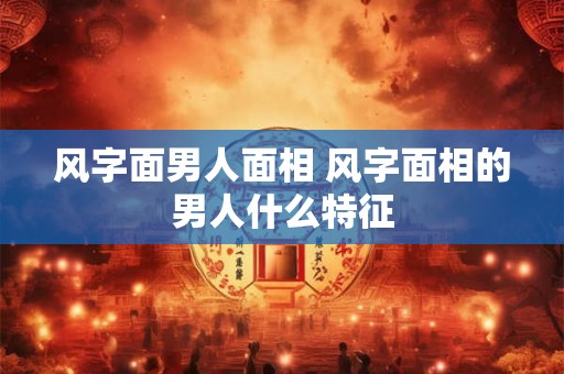 风字面男人面相 风字面相的男人什么特征