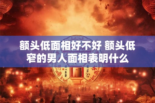 额头低面相好不好 额头低窄的男人面相表明什么