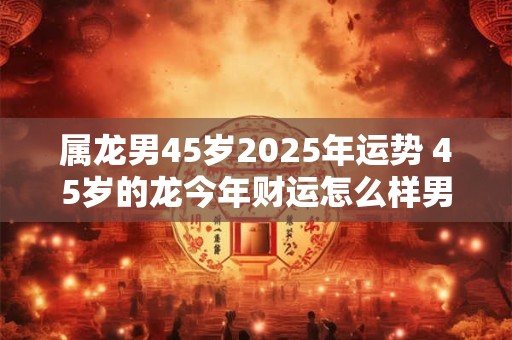 属龙男45岁2025年运势 45岁的龙今年财运怎么样男性