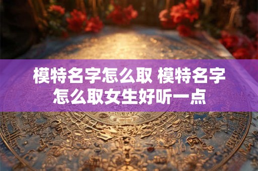 模特名字怎么取 模特名字怎么取女生好听一点