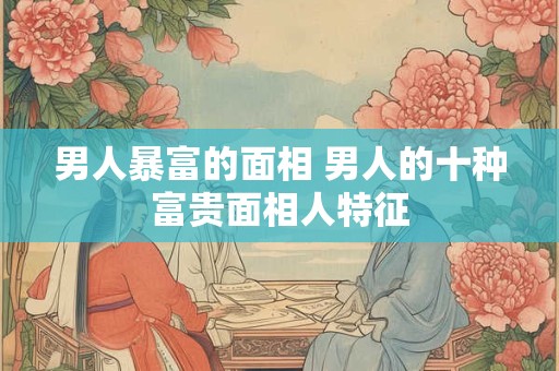 男人暴富的面相 男人的十种富贵面相人特征
