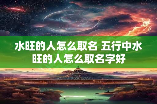 水旺的人怎么取名 五行中水旺的人怎么取名字好