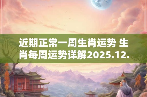 近期正常一周生肖运势 生肖每周运势详解2025.12.14~12.20