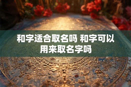 和字适合取名吗 和字可以用来取名字吗