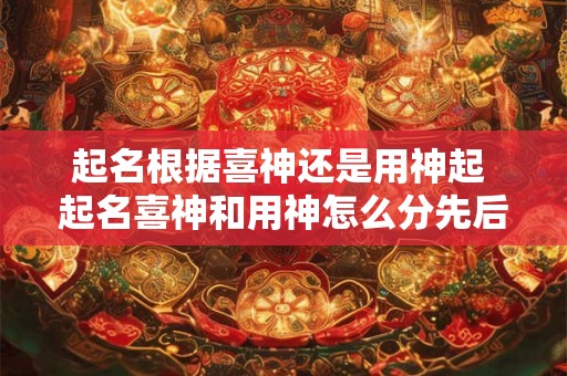起名根据喜神还是用神起 起名喜神和用神怎么分先后