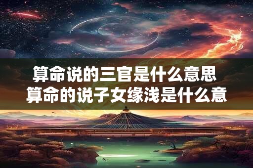 算命说的三官是什么意思 算命的说子女缘浅是什么意思
