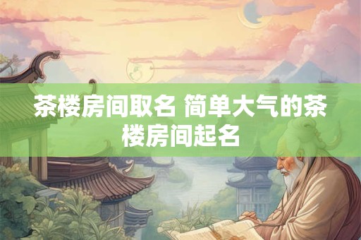 茶楼房间取名 简单大气的茶楼房间起名