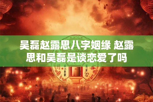 吴磊赵露思八字姻缘 赵露思和吴磊是谈恋爱了吗