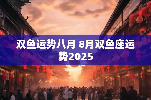 双鱼运势八月 8月双鱼座运势2025