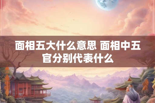 面相五大什么意思 面相中五官分别代表什么
