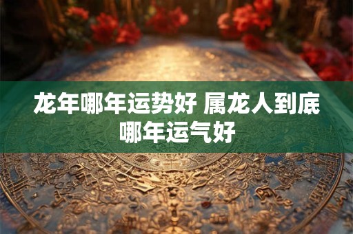 龙年哪年运势好 属龙人到底哪年运气好