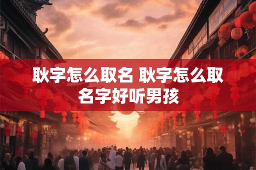 耿字怎么取名 耿字怎么取名字好听男孩