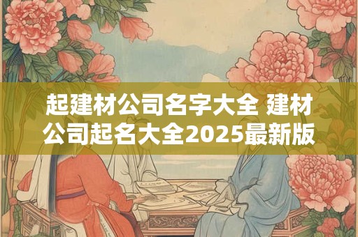 起建材公司名字大全 建材公司起名大全2026最新版的
