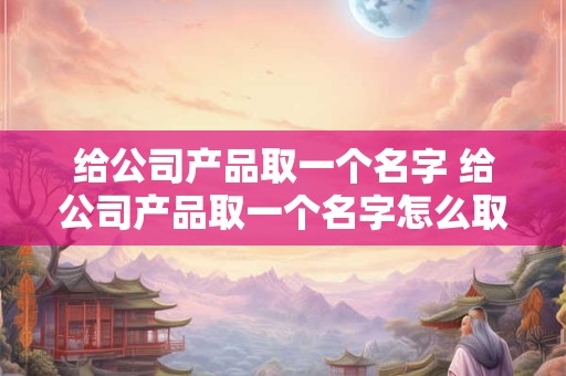 给公司产品取一个名字 给公司产品取一个名字怎么取