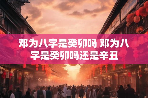 邓为八字是癸卯吗 邓为八字是癸卯吗还是辛丑