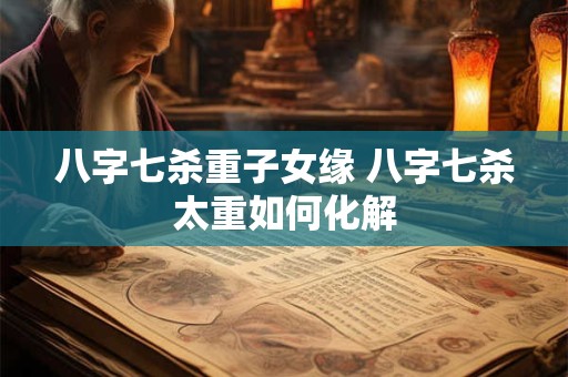 八字七杀重子女缘 八字七杀太重如何化解