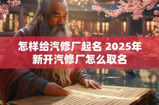 怎样给汽修厂起名 2025年新开汽修厂怎么取名