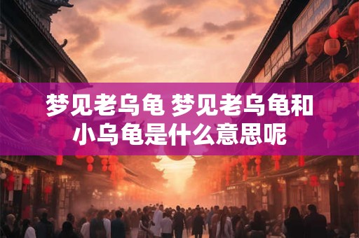 梦见老乌龟 梦见老乌龟和小乌龟是什么意思呢