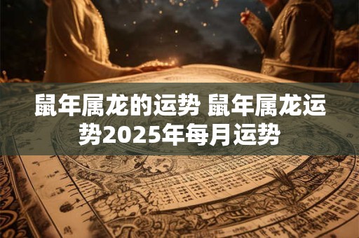 鼠年属龙的运势 鼠年属龙运势2025年每月运势