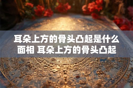耳朵上方的骨头凸起是什么面相 耳朵上方的骨头凸起是什么面相图解男