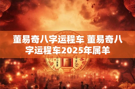 董易奇八字运程车 董易奇八字运程车2025年属羊