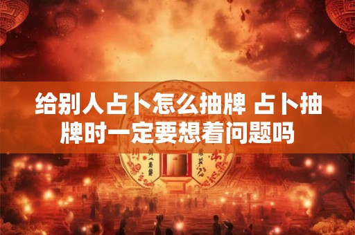 给别人占卜怎么抽牌 占卜抽牌时一定要想着问题吗